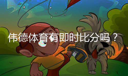 伟德体育有即时比分吗？实时比分查看方法与常见问题详解