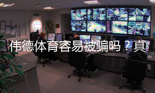 伟德体育容易被骗吗？真相揭秘、用户点评与实用防骗攻略