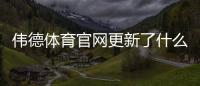 伟德体育官网更新了什么？新版功能、投注规则与账号操作详解