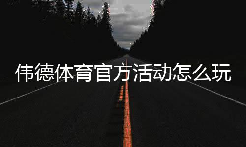 伟德体育官方活动怎么玩？最新优惠、参与规则与领取攻略