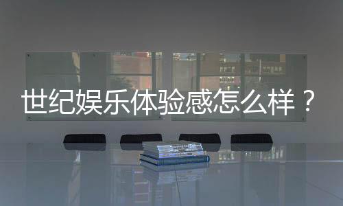 世纪娱乐体验感怎么样？资深玩家分享真实测评与心得
