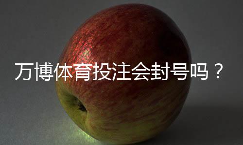 万博体育投注会封号吗？封号原因、预防措施与申诉攻略