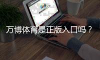 万博体育是正版入口吗？真伪辨别与安全登录完整指南