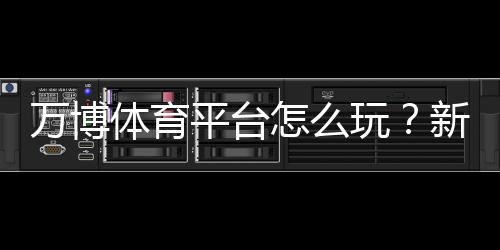 万博体育平台怎么玩？新手注册、优惠与实战玩法全攻略