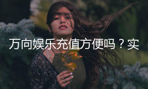 万向娱乐充值方便吗？实测充值流程与到账速度解析