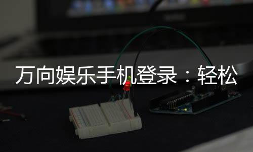 万向娱乐手机登录：轻松畅玩棋牌电游的移动端入口