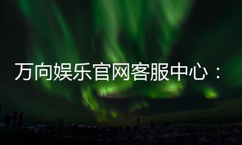 万向娱乐官网客服中心：专业服务与高效解决方案一网打尽