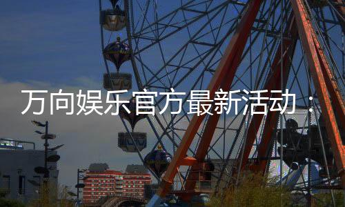 万向娱乐官方最新活动：限时豪礼与惊喜优惠等你来拿