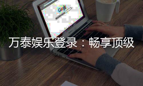 万泰娱乐登录：畅享顶级棋牌电游的尊贵体验