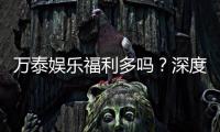 万泰娱乐福利多吗？深度解析其优惠活动与玩家真实反馈