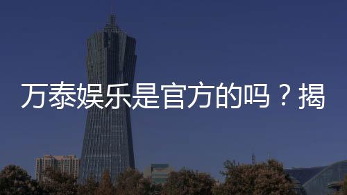 万泰娱乐是官方的吗？揭秘平台背景与安全认证详情