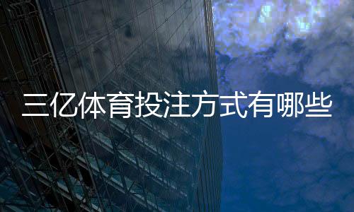 三亿体育投注方式有哪些？完整玩法分类、优势对比与新手投注指南