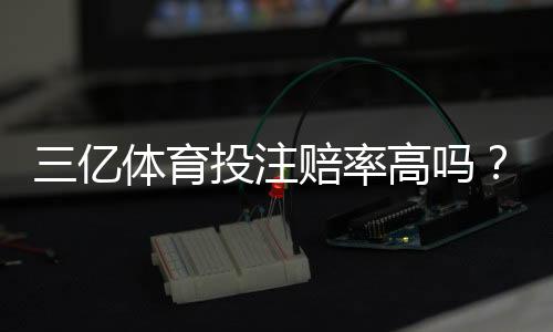 三亿体育投注赔率高吗？真实赔率对比、平台可靠性与新手投注攻略