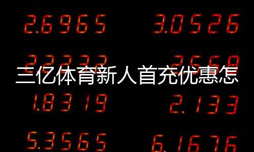 三亿体育新人首充优惠怎么领？2026最新版领取攻略、规则与注意事项