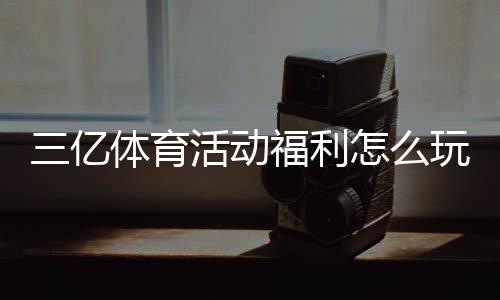 三亿体育活动福利怎么玩?最新优惠领取攻略与注意事项