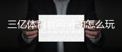 三亿体育官网活动怎么玩？2026最新优惠、参与规则与领取攻略