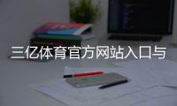 三亿体育官方网站入口与注册教程：官方平台介绍、充值提现与安全保障