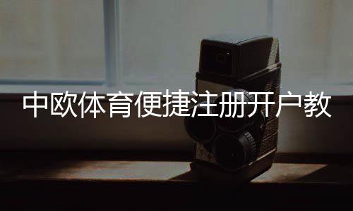 中欧体育便捷注册开户教程:新手快速完成注册、实名认证与常见问题解答
