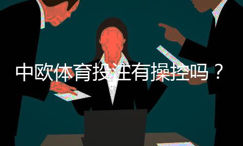 中欧体育投注有操控吗？真相调查、用户投诉与防范技巧