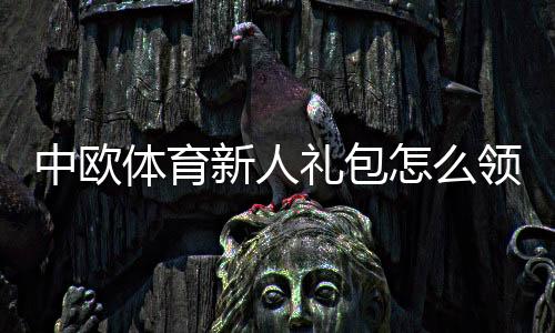 中欧体育新人礼包怎么领取？新手注册流程、礼包内容与使用注意事项一览