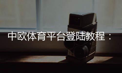 中欧体育平台登陆教程：快速注册、登录步骤与常见问题解决