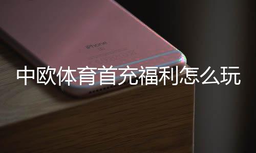 中欧体育首充福利怎么玩？新手领取步骤、优惠规则与实用攻略