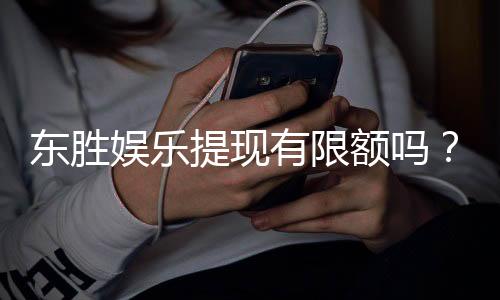 东胜娱乐提现有限额吗？详解提现规则与额度限制