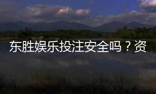 东胜娱乐投注安全吗？资深玩家揭秘平台真实体验与保障措施
