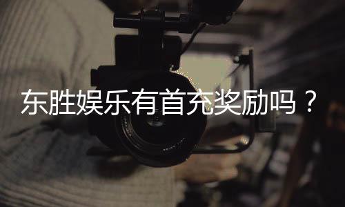 东胜娱乐有首充奖励吗？揭秘首充福利与独家优惠活动