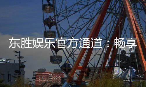 东胜娱乐官方通道：畅享顶级棋牌与电子游艺的尊贵体验