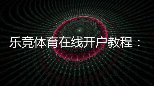 乐竞体育在线开户教程：新手注册流程、身份验证与充值安全详解