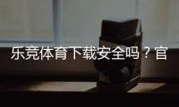 乐竞体育下载安全吗？官方渠道验证、安装风险与防骗技巧全解析