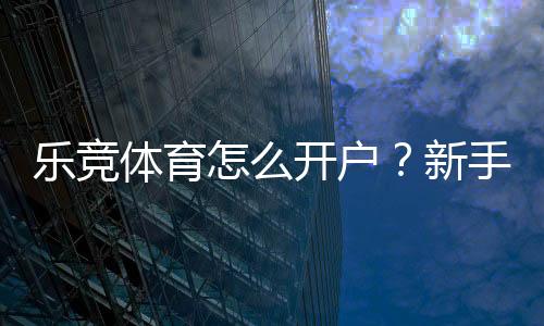 乐竞体育怎么开户？新手注册步骤详解与安全实名认证指南