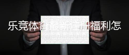 乐竞体育最新注册福利怎么领取？新手注册优惠全攻略与注意事项