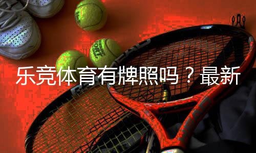 乐竞体育有牌照吗？最新核查方法与合法性判断全攻略