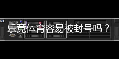 乐竞体育容易被封号吗？全面解析封号原因、风险评估与防封实用攻略