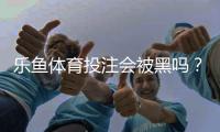 乐鱼体育投注会被黑吗？真相揭秘、风险评估与账号防护攻略