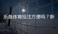 乐鱼体育投注方便吗？新手使用体验与注册充值提现全流程解析