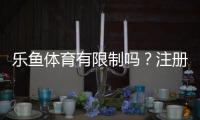 乐鱼体育有限制吗？注册、充值、提现与投注限制全面解析