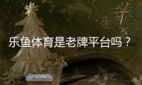乐鱼体育是老牌平台吗？历史背景、安全资质与用户口碑全面解析