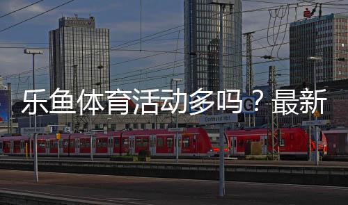 乐鱼体育活动多吗?最新优惠频率、活动类型与领取参与攻略详解
