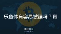 乐鱼体育容易被骗吗？真实测评与防骗全攻略