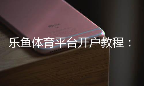 乐鱼体育平台开户教程：新手快速开户步骤、安全验证与常见问题详解