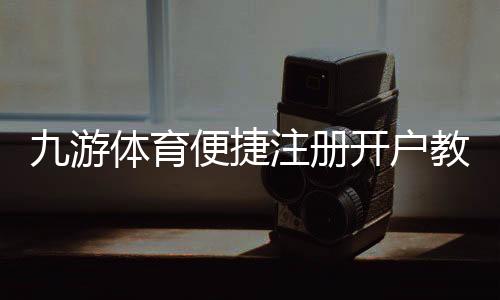 九游体育便捷注册开户教程：新手一步完成快速注册与实名认证