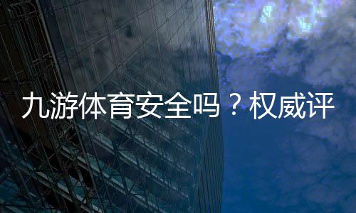 九游体育安全吗？权威评测：资质合法性、资金与隐私安全全面解析
