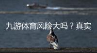九游体育风险大吗？真实评测、常见风险与防骗攻略全面解析