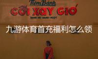 九游体育首充福利怎么领取？新手必看领取攻略、奖励规则与注意事项