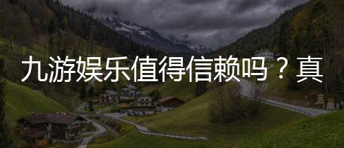 九游娱乐值得信赖吗？真实测评：安全性、资质与用户口碑全面解析