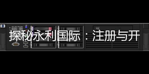 探秘永利国际:注册与开户全流程详解