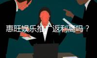 惠旺娱乐推广返利高吗？资深玩家揭秘真实返利比例与提款技巧